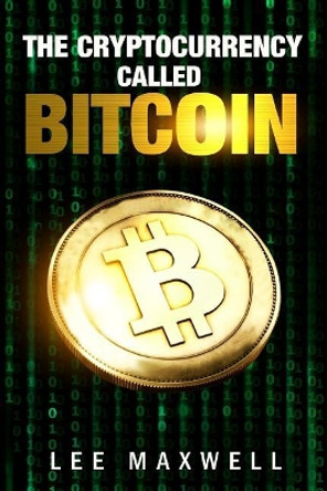 The Cryptocurrency Called Bitcoin: 2017 Beginner's Guide to Bitcoin by Lee Maxwell 9781543045185