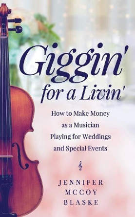 Giggin' for a Livin': How to Make Money as a Musician Playing for Weddings and Special Events by Jennifer McCoy Blaske 9781543241372