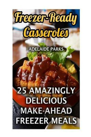 Freezer-Ready Casseroles: 25 Amazingly Delicious Make-Ahead Freezer Meals by Adelaide Parks 9781546550129