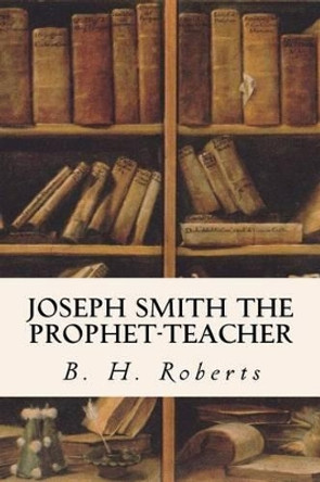 Joseph Smith, the Prophet-Teacher by B H Roberts 9781533605573