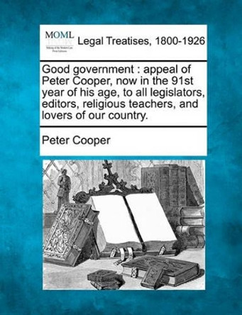 Good Government: Appeal of Peter Cooper, Now in the 91st Year of His Age, to All Legislators, Editors, Religious Teachers, and Lovers of Our Country. by Reverand Peter Cooper 9781240101597