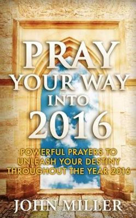 Pray Your Way Into 2016: Powerful Prayers To Unleash Your Destiny Throughout The Year 2016 by John Miller 9781522733126