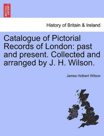 Catalogue of Pictorial Records of London: Past and Present. Collected and Arranged by J. H. Wilson. by James Holbert Wilson 9781241336523