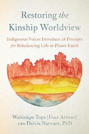 Restoring the Kinship Worldview: Indigenous Voices Introduce 28 Precepts for Rebalancing Life on Planet Earth by Wahinkpe Topa (Four Arrows)