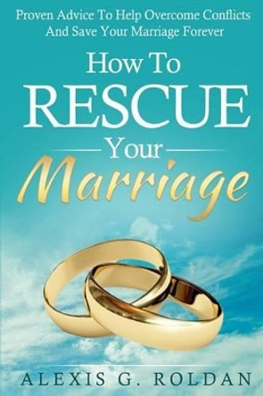 How To Rescue Your Marriage: Proven Advice To Help Overcome Conflicts And Save Your Marriage Forever by Alexis G Roldan 9781522978015