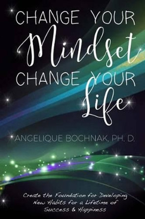 Change Your Mindset Change Your Life: Create the Foundation for Developing New Habits for a Lifetime of Success and Happiness by Angelique Bochnak 9781530229758