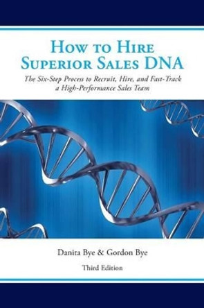 How to Hire Superior Sales DNA - Third Edition: The Six-Step Process to Recruit, Hire, and Fast-Track a High-Performance Sales Team by Danita Bye 9781530596928