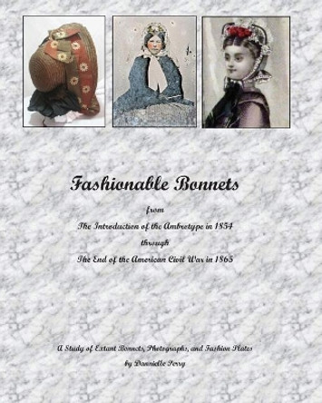 Fashionable Bonnets from The Introduction of the Ambrotype in 1854 through The End of the American Civil War in 1865: A Study of Extant Bonnets, Photographs, and Fashion Plates by Dannielle M Perry 9781440400575