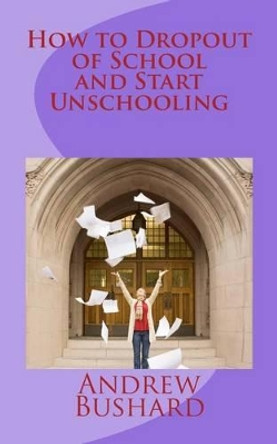 How to Dropout of School and Start Unschooling by Andrew Bushard 9781496118134