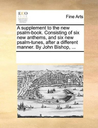 A Supplement to the New Psalm-Book. Consisting of Six New Anthems, and Six New Psalm-Tunes, After a Different Manner. by John Bishop, ... by Multiple Contributors 9781170235980