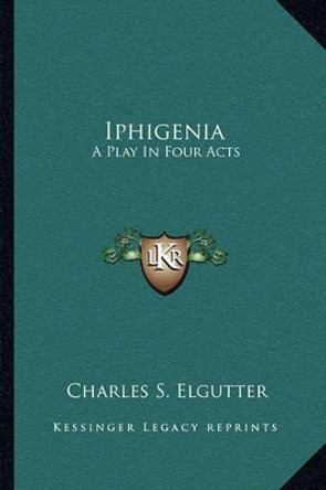 Iphigenia: A Play in Four Acts by Charles S Elgutter 9781163706558