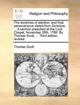 The Doctrines of Election, and Final Perseverance Stated from Scripture, ... a Sermon Preached at the Lock Chapel, November 26th, 1786. by Thomas Scott, ... Third Edition, Revised. by Thomas Scott 9781171107323