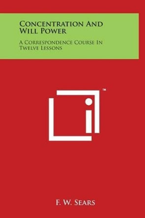 Concentration and Will Power: A Correspondence Course in Twelve Lessons by F W Sears 9781497907577