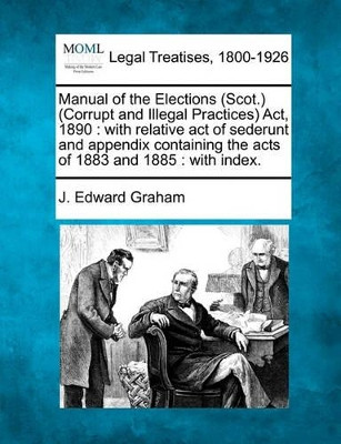 Manual of the Elections (Scot.) (Corrupt and Illegal Practices) ACT, 1890: With Relative Act of Sederunt and Appendix Containing the Acts of 1883 and 1885: With Index. by J Edward Graham 9781240029723