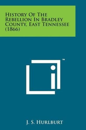 History of the Rebellion in Bradley County, East Tennessee (1866) by J S Hurlburt 9781498197564