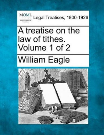 A Treatise on the Law of Tithes. Volume 1 of 2 by William Eagle 9781240058044