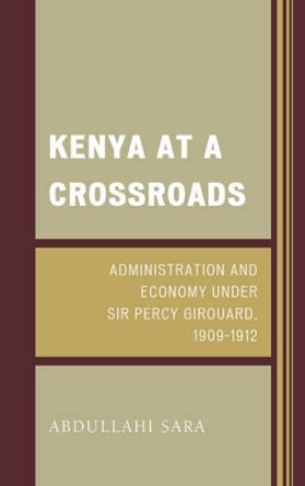 Kenya at a Crossroads: Administration and Economy Under Sir Percy Girouard, 1909-1912 by Abdullahi Sara 9781498510653