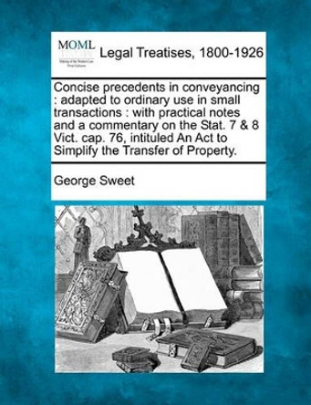 Concise Precedents in Conveyancing: Adapted to Ordinary Use in Small Transactions: With Practical Notes and a Commentary on the Stat. 7 & 8 Vict. Cap. 76, Intituled an ACT to Simplify the Transfer of Property. by George Sweet 9781240070534