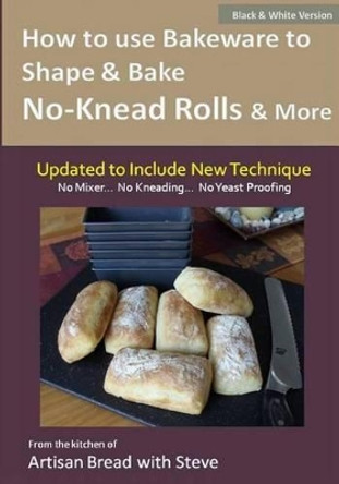 How to Use Bakeware to Shape & Bake No-Knead Rolls & More (Technique & Recipes): From the Kitchen of Artisan Bread with Steve by Taylor Olson 9781500164140