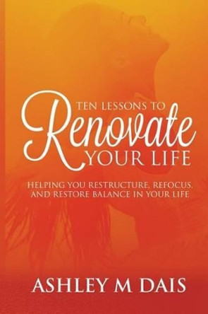 Ten Lessons to Renovate Your Life: Helping You Restructure, Refocus, and Restore Balance in Your Life by Ashley M Dais 9781500427061