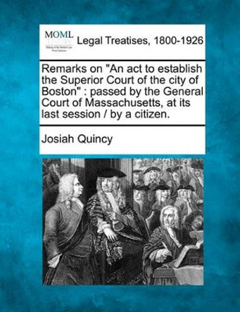 Remarks on an ACT to Establish the Superior Court of the City of Boston: Passed by the General Court of Massachusetts, at Its Last Session / By a Citizen. by Josiah Quincy 9781240148578