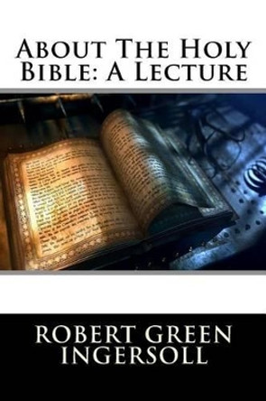 About The Holy Bible: A Lecture by Robert Green Ingersoll 9781517093853