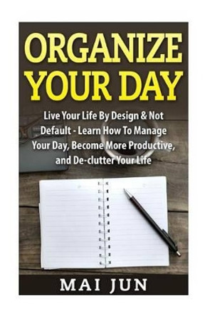 Organize Your Day: Live Your Life By Design & Not Default - Learn How To Manage Your Day, Become More Productive, and De-clutter Your Life by Mai Jun 9781515234845