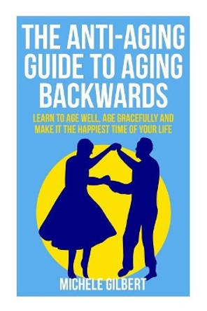 The Anti-Aging Guide To Aging Backwards: Learn To Age Well, Age Gracefully And Make It The Happiest Time Of Your Life by Michele Gilbert 9781511976398