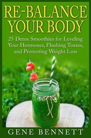 Re-balance Your Body: 25 Detox Smoothies for Leveling Your Hormones, Flushing Toxins, and Promoting Weight Loss by Gene Bennett 9781511947183