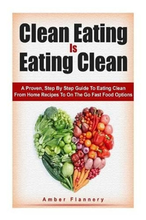 Clean Eating is Eating Clean: A Proven Step-by-Step Guide to Eating Clean From Home Recipes to On-the-go Fast Food Options by Amber Flannery 9781511957328