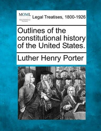 Outlines of the Constitutional History of the United States. by Luther Henry Porter 9781240155637