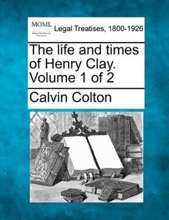 The Life and Times of Henry Clay. Volume 1 of 2 by Calvin Colton 9781240190621