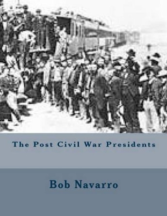 The Post Civil War Presidents by Bob Navarro 9781505542561