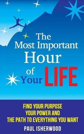 The Most Important Hour of Your Life: Find Your Purpose, Your Power and the Path to Everything You Want by Paul Isherwood 9781502708274