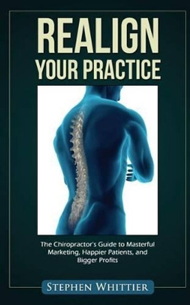 Realign Your Practice: The Chiropractor's Guide to Masterful Marketing, Happier Patients, and Bigger Profits by Stephen Whittier 9781495466380