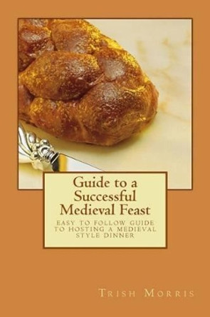 Guide to a Successful Medieval Feast: easy to follow guide to hosting a medieval style dinner by Trish G Morris 9781508848837