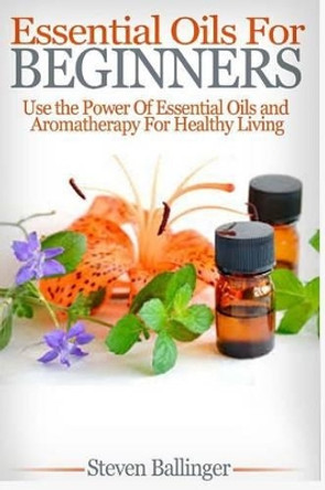 Essential Oils For Beginners: Use The Power Of Essential Oils & Aromatherapy For Healthy Living by Steven Ballinger 9781508772378