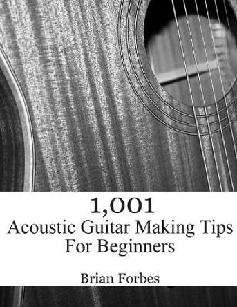 1,001 Acoustic Guitar Making Tips For Beginners by Brian Gary Forbes 9781508864516