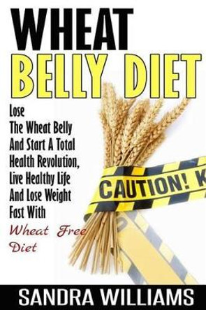 Wheat Belly Diet: Lose The Wheat Belly And Start A Total Health Revolution, Live Healthy Life And Lose Weight Fast With Wheat Free Diet by Sandra Williams 9781505811759