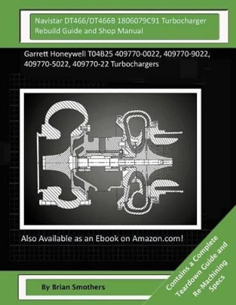 Navistar DT466/DT466B 1806079C91 Turbocharger Rebuild Guide and Shop Manual: Garrett Honeywell T04B25 409770-0022, 409770-9022, 409770-5022, 409770-22 Turbochargers by Brian Smothers 9781505978711