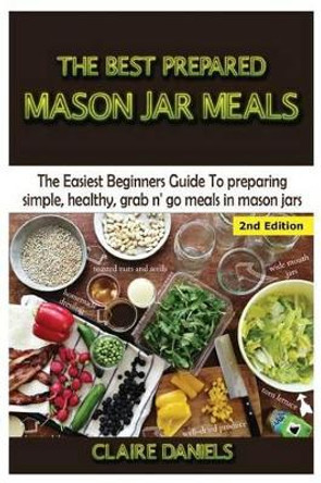 The Best Prepared Mason Jar Meals: The Easiest Beginner's Guide to Preparing Simple, Healthy, and Grab N' Go Meals in Mason Jars by Claire Daniels 9781506168890