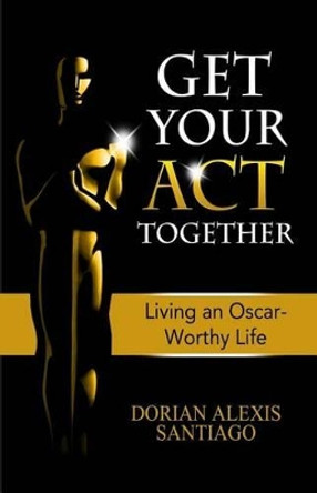 Get Your ACT Together: Living an Oscar-Worthy Life by Dorian Alexis Santiago 9781505271409