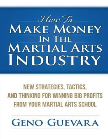 How To Make Money In The Martial Arts Industry: New Strategies, Tactics, And Thinking For Winning Big Profits From Your Martial Arts School by Geno Guevara 9781507704066