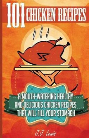 101 Chicken Recipes: A Mouth-Watering Healthy and Delicious Chicken Recipes that will fill your Stomach by J J Lewis 9781507862438