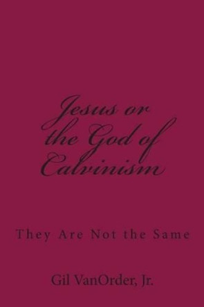 Jesus or the God of Calvinism: They Are Not the Same by Gil Vanorder Jr 9781508567356