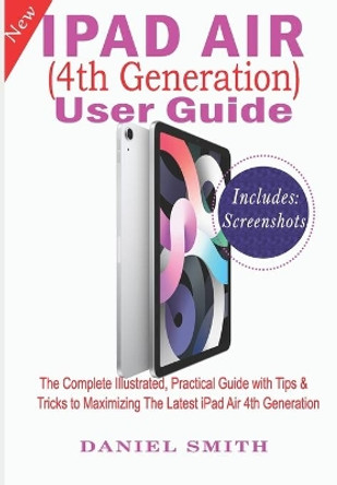 iPad Air (4th Generation) User Guide: The Complete Illustrated, Practical Guide with Tips & Tricks to Maximizing the latest iPad Air 4th Generation by Daniel Smith 9798689698021