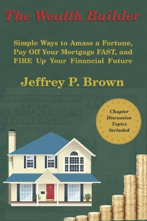 The Wealth Builder: Simple Ways to Amass a Fortune, Pay Off Your Mortgage FAST, and FIRE Up Your Financial Future by Jeffrey P Brown 9798692998118