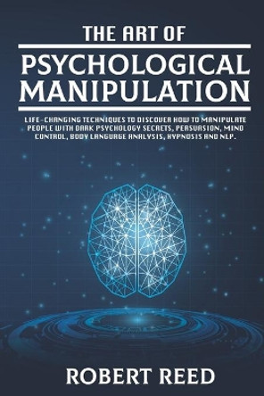 The Art of Psychological Manipulation: Life-Changing Techniques to Discover How To Manipulate People with Dark Psychology Secrets, Persuasion, Mind Control, Body Language Analysis, Hypnosis and NLP. by Robert Reed 9798698173366