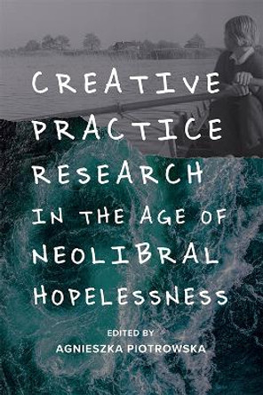 Creative Practice Research in the Age of Neoliberal Hopelessness by Agnieszka Piotrowska