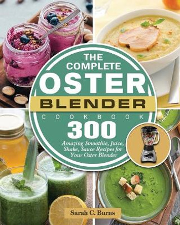 The Complete Oster Blender Cookbook: 300 Amazing Smoothie, Juice, Shake, Sauce Recipes for Your Oster Blender by Sarah C Burns 9781801660709